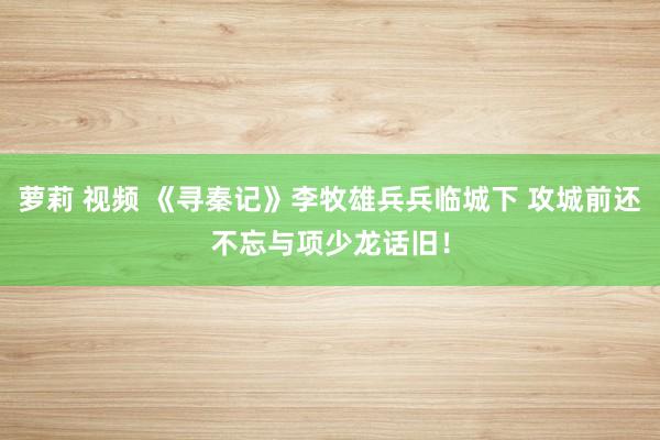 萝莉 视频 《寻秦记》李牧雄兵兵临城下 攻城前还不忘与项少龙话旧！