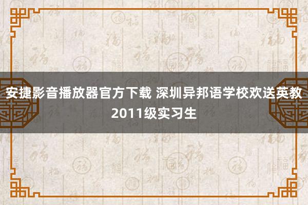 安捷影音播放器官方下载 深圳异邦语学校欢送英教2011级实习生