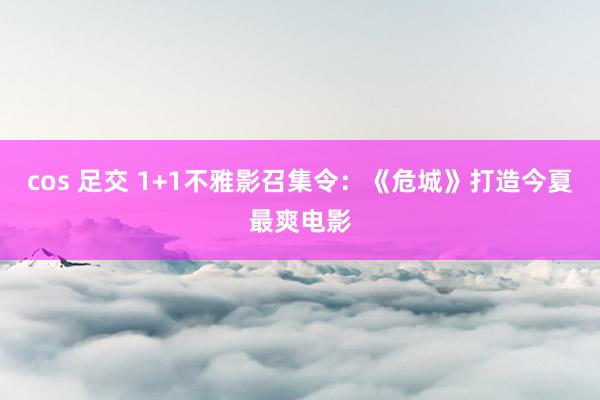 cos 足交 1+1不雅影召集令：《危城》打造今夏最爽电影