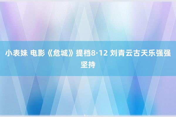 小表妹 电影《危城》提档8·12 刘青云古天乐强强坚持