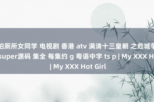 偷拍厕所女同学 电视剧 香港 atv 满清十三皇朝 之危城争霸 mytvsuper源码 集全 每集约 g 粤语中字 ts p | My XXX Hot Girl