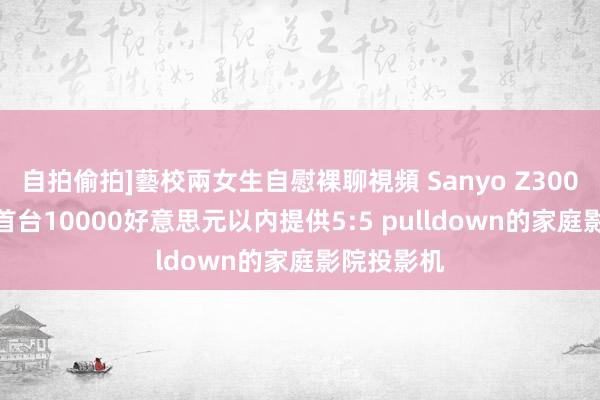 自拍偷拍]藝校兩女生自慰裸聊視頻 Sanyo Z3000评测——首台10000好意思元以内提供5:5 pulldown的家庭影院投影机